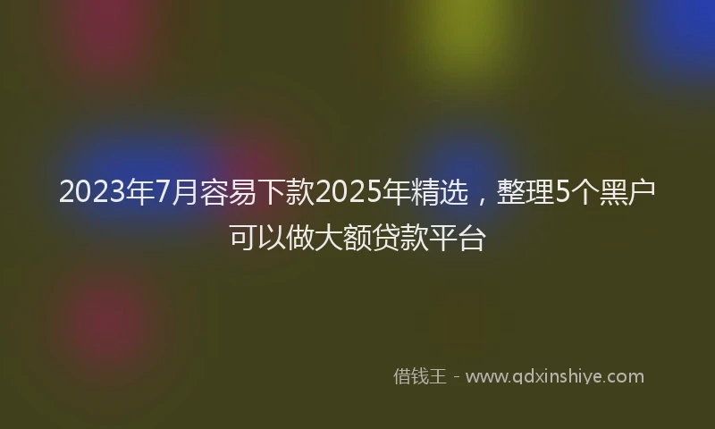 2023年7月容易下款2025年精选，整理5个黑户可以做大额贷款平台
