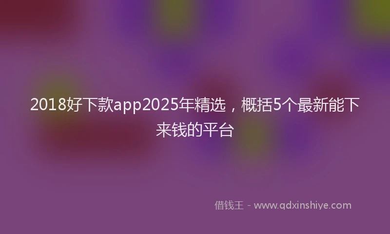 2018好下款app2025年精选，概括5个最新能下来钱的平台