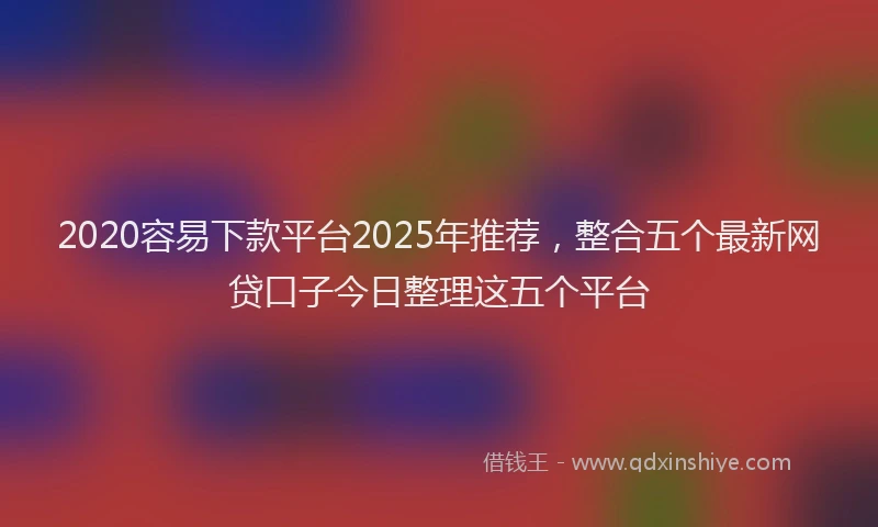 2020容易下款平台2025年推荐，整合五个最新网贷口子今日整理这五个平台
