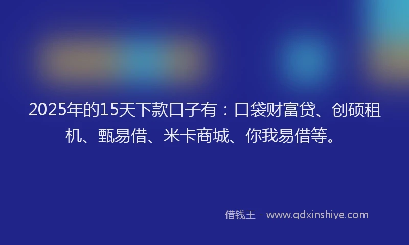 2025年的15天下款口子有：口袋财富贷、创硕租机、甄易借、米卡商城、你我易借等。