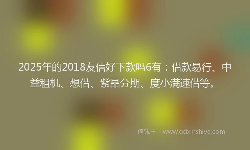 2025年的2018友信好下款吗6有：借款易行、中益租机、想借、紫晶分期、度小满速借等。