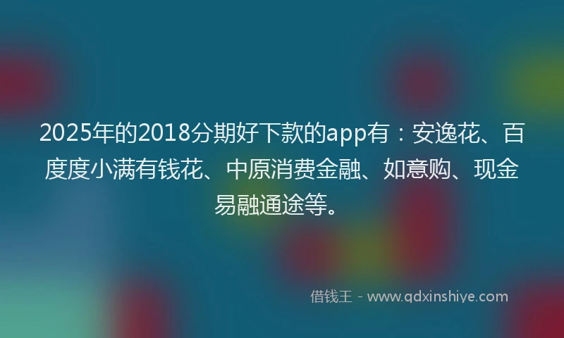 2025年的2018分期好下款的app有：安逸花、百度度小满有钱花、中原消费金融、如意购、现金易融通途等。