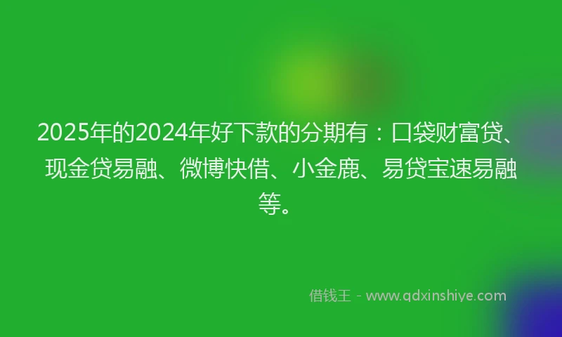 2025年的2024年好下款的分期有：口袋财富贷、现金贷易融、微博快借、小金鹿、易贷宝速易融等。