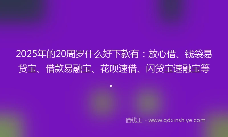 2025年的20周岁什么好下款有：放心借、钱袋易贷宝、借款易融宝、花呗速借、闪贷宝速融宝等。