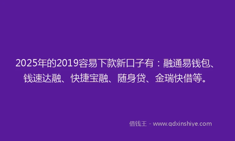 2025年的2019容易下款新口子有：融通易钱包、钱速达融、快捷宝融、随身贷、金瑞快借等。