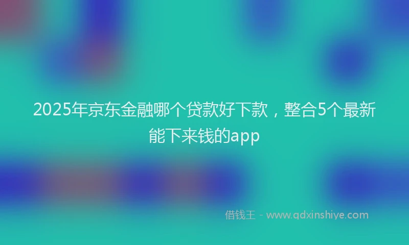 2025年京东金融哪个贷款好下款，整合5个最新能下来钱的app