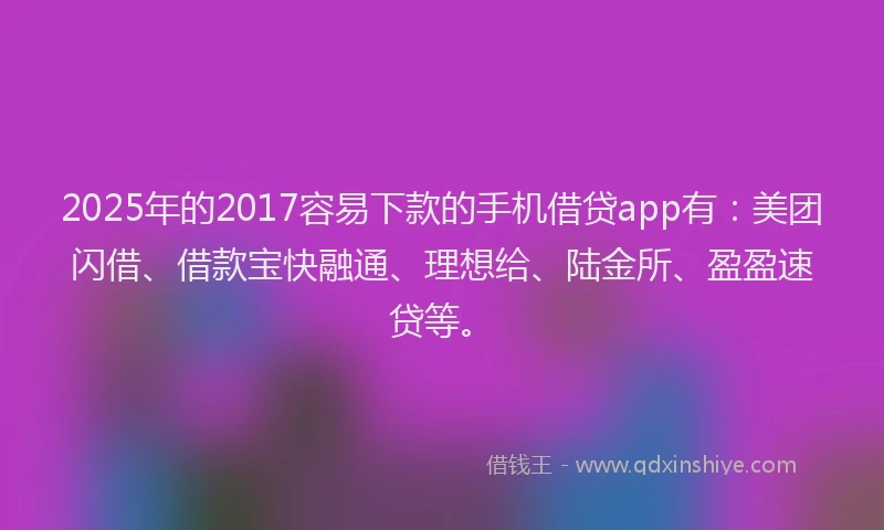 2025年的2017容易下款的手机借贷app有：美团闪借、借款宝快融通、理想给、陆金所、盈盈速贷等。