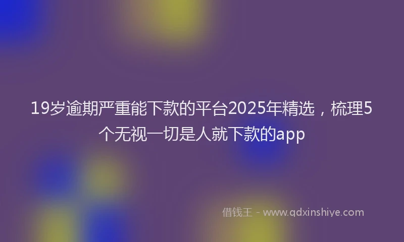 19岁逾期严重能下款的平台2025年精选，梳理5个无视一切是人就下款的app