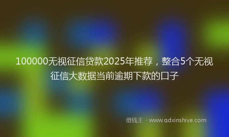 100000无视征信贷款2025年推荐，整合5个无视征信大数据当前逾期下款的口子