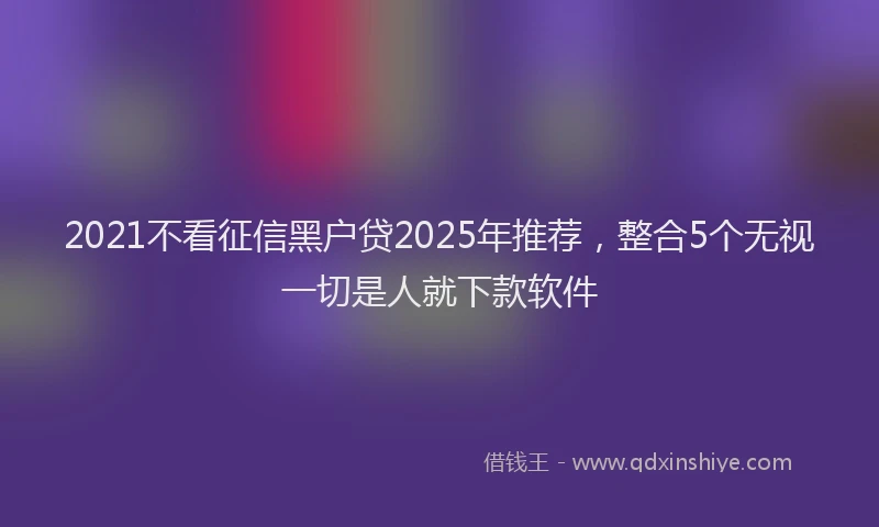 2021不看征信黑户贷2025年推荐，整合5个无视一切是人就下款软件