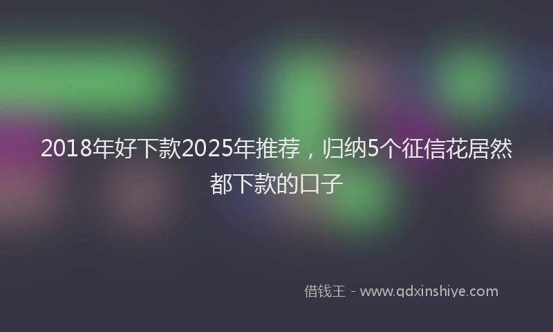 2018年好下款2025年推荐，归纳5个征信花居然都下款的口子