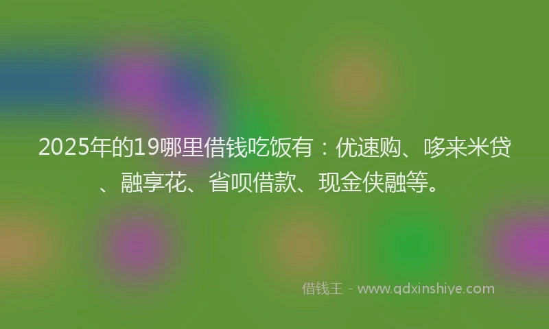 2025年的19哪里借钱吃饭有：优速购、哆来米贷、融享花、省呗借款、现金侠融等。