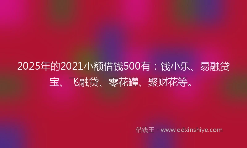 2025年的2021小额借钱500有：钱小乐、易融贷宝、飞融贷、零花罐、聚财花等。