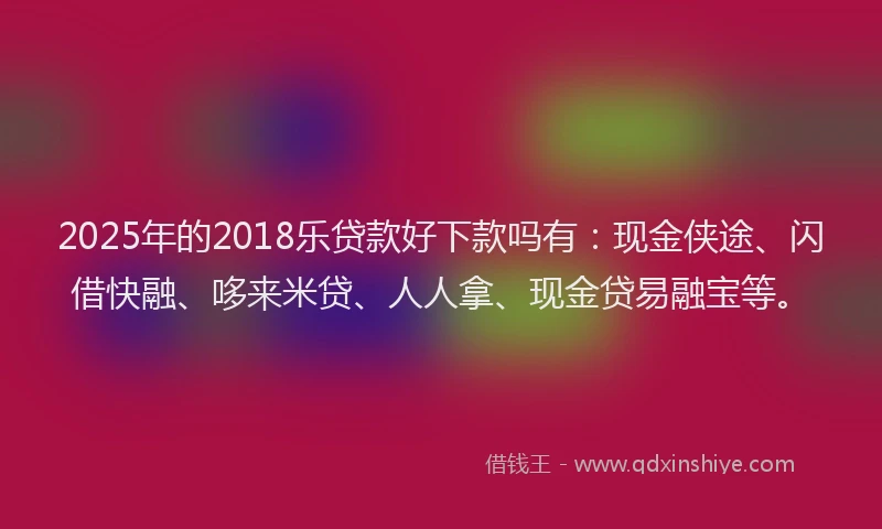 2025年的2018乐贷款好下款吗有：现金侠途、闪借快融、哆来米贷、人人拿、现金贷易融宝等。