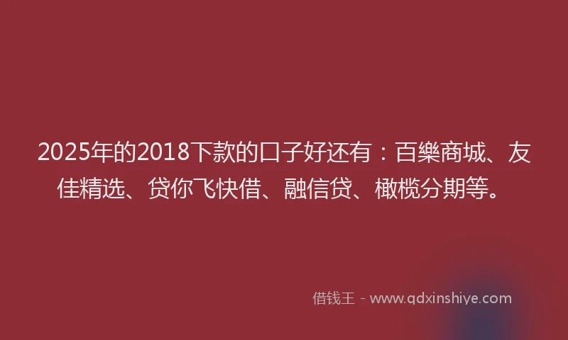 2025年的2018下款的口子好还有：百樂商城、友佳精选、贷你飞快借、融信贷、橄榄分期等。