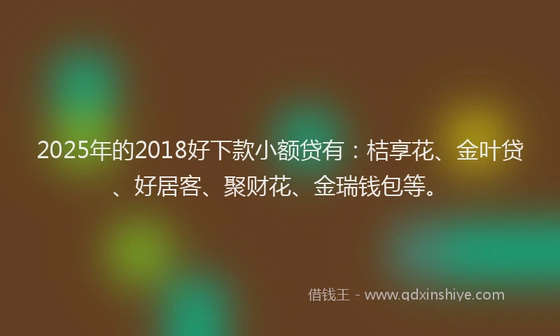 2025年的2018好下款小额贷有:桔享花、金叶贷、好居客、聚财花、金瑞钱包等。