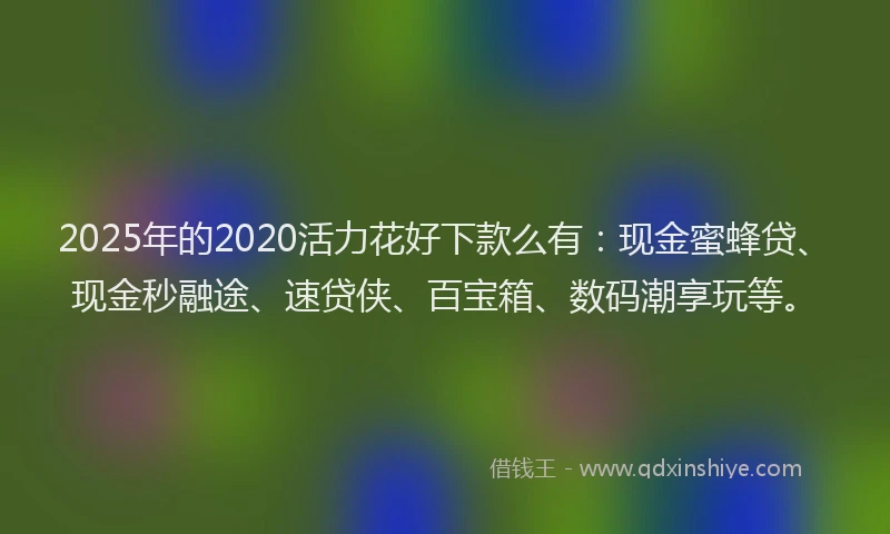 2025年的2020活力花好下款么有：现金蜜蜂贷、现金秒融途、速贷侠、百宝箱、数码潮享玩等。