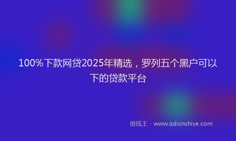 100%下款网贷2025年精选，罗列五个黑户可以下的贷款平台
