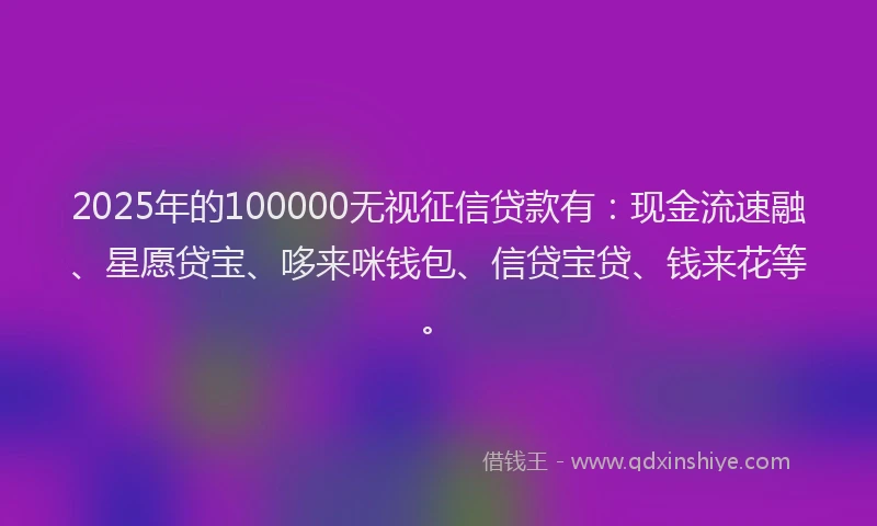 2025年的100000无视征信贷款有：现金流速融、星愿贷宝、哆来咪钱包、信贷宝贷、钱来花等。