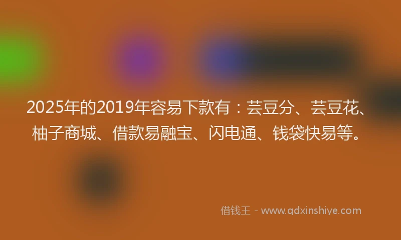 2025年的2019年容易下款有：芸豆分、芸豆花、柚子商城、借款易融宝、闪电通、钱袋快易等。