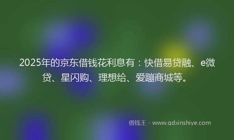 2025年的京东借钱花利息有：快借易贷融、e微贷、星闪购、理想给、爱蹦商城等。
