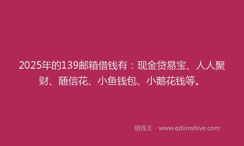 2025年的139邮箱借钱有：现金贷易宝、人人聚财、随信花、小鱼钱包、小鹅花钱等。