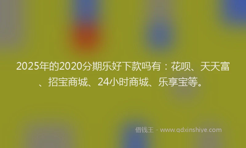 2025年的2020分期乐好下款吗有：花呗、天天富、招宝商城、24小时商城、乐享宝等。