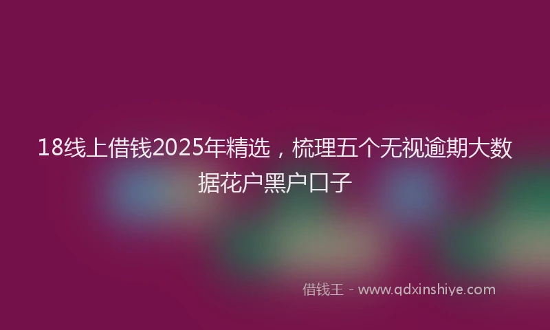 18线上借钱2025年精选，梳理五个无视逾期大数据花户黑户口子