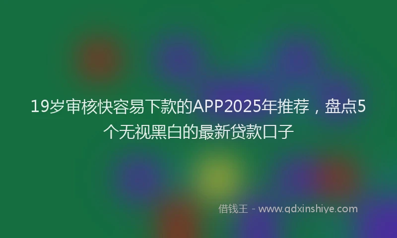 19岁审核快容易下款的APP2025年推荐，盘点5个无视黑白的最新贷款口子