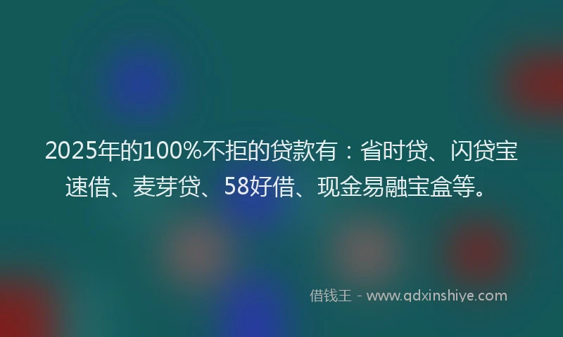 2025年的100%不拒的贷款有：省时贷、闪贷宝速借、麦芽贷、58好借、现金易融宝盒等。