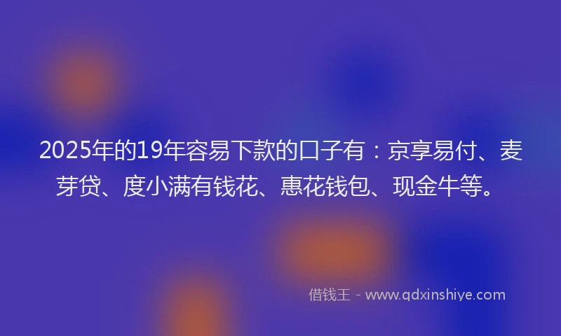 2025年的19年容易下款的口子有：京享易付、麦芽贷、度小满有钱花、惠花钱包、现金牛等。