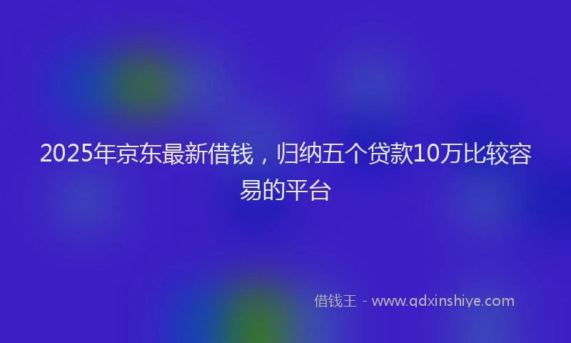 2025年京东最新借钱，归纳五个贷款10万比较容易的平台