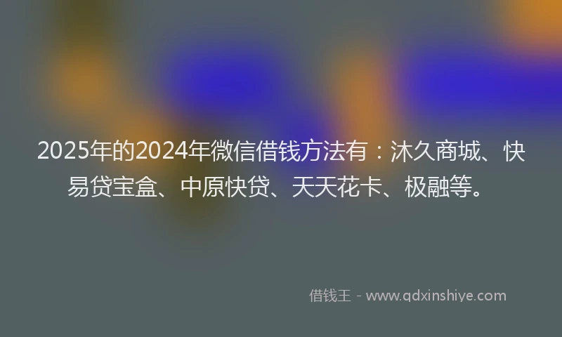 2025年的2024年微信借钱方法有：沐久商城、快易贷宝盒、中原快贷、天天花卡、极融等。