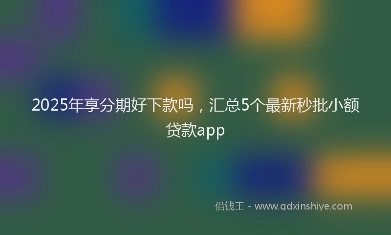 2025年享分期好下款吗，汇总5个最新秒批小额贷款app