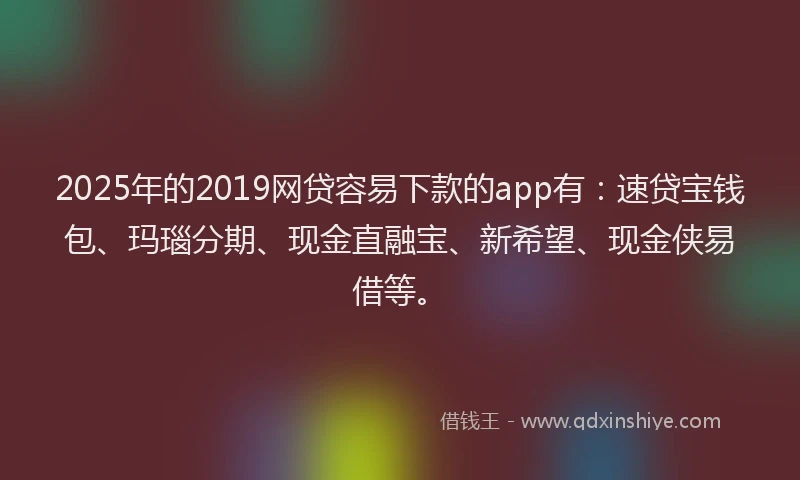 2025年的2019网贷容易下款的app有：速贷宝钱包、玛瑙分期、现金直融宝、新希望、现金侠易借等。