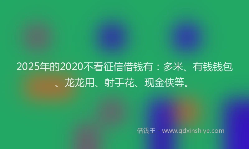 2025年的2020不看征信借钱有：多米、有钱钱包、龙龙用、射手花、现金侠等。