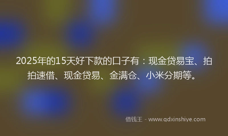 2025年的15天好下款的口子有：现金贷易宝、拍拍速借、现金贷易、金满仓、小米分期等。