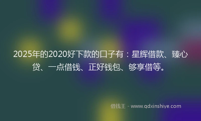 2025年的2020好下款的口子有：星辉借款、臻心贷、一点借钱、正好钱包、够享借等。
