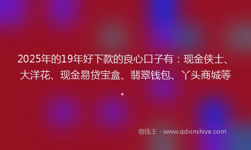 2025年的19年好下款的良心口子有：现金侠士、大洋花、现金易贷宝盒、翡翠钱包、丫头商城等。