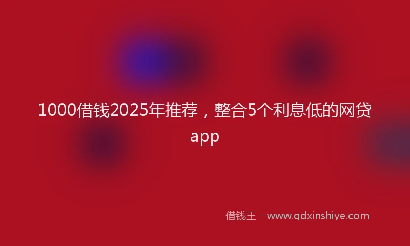 1000借钱2025年推荐，整合5个利息低的网贷app