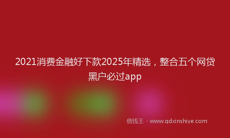 2021消费金融好下款2025年精选，整合五个网贷黑户必过app