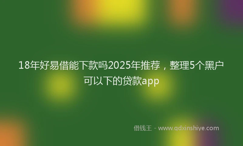 18年好易借能下款吗2025年推荐，整理5个黑户可以下的贷款app
