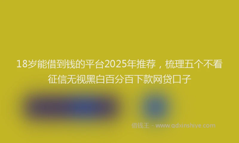 18岁能借到钱的平台2025年推荐，梳理五个不看征信无视黑白百分百下款网贷口子