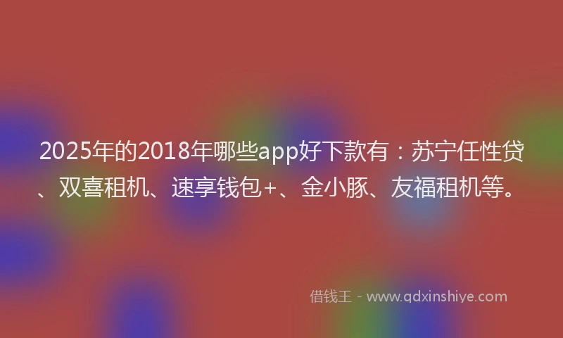2025年的2018年哪些app好下款有：苏宁任性贷、双喜租机、速享钱包+、金小豚、友福租机等。