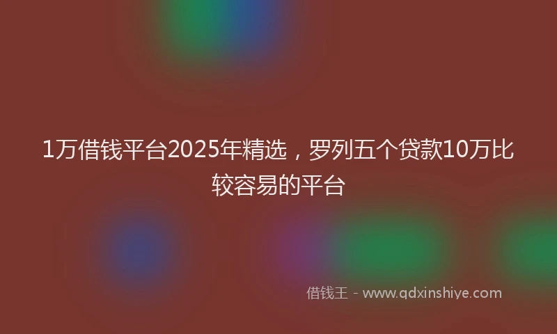 1万借钱平台2025年精选，罗列五个贷款10万比较容易的平台