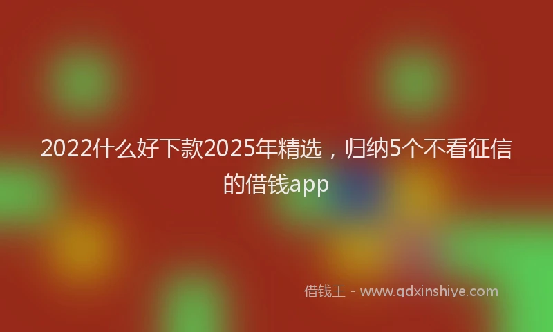 2022什么好下款2025年精选，归纳5个不看征信的借钱app