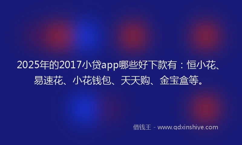 2025年的2017小贷app哪些好下款有：恒小花、易速花、小花钱包、天天购、金宝盒等。