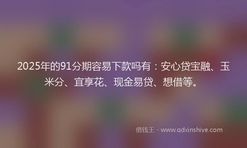 2025年的91分期容易下款吗有：安心贷宝融、玉米分、宜享花、现金易贷、想借等。