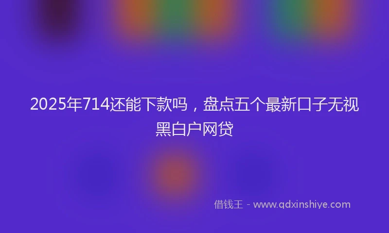 2025年714还能下款吗，盘点五个最新口子无视黑白户网贷