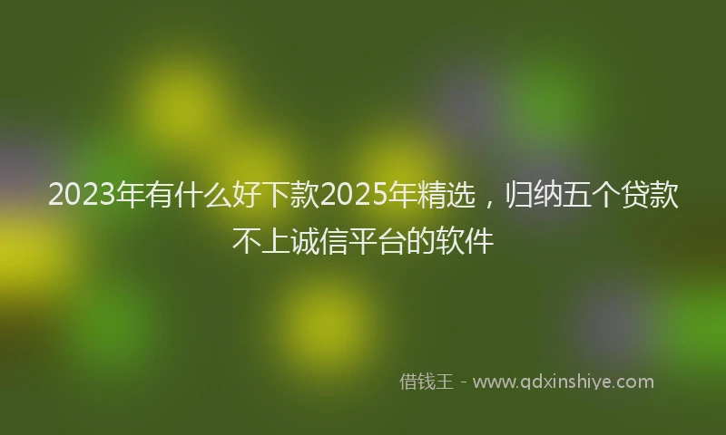 2023年有什么好下款2025年精选，归纳五个贷款不上诚信平台的软件